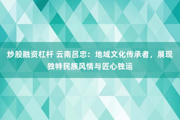 炒股融资杠杆 云南吕忠：地域文化传承者，展现独特民族风情与匠心独运