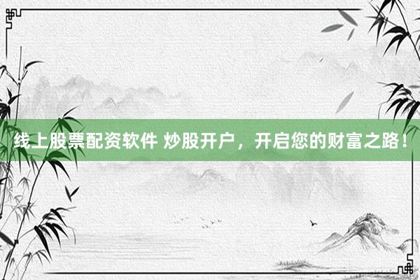 线上股票配资软件 炒股开户，开启您的财富之路！