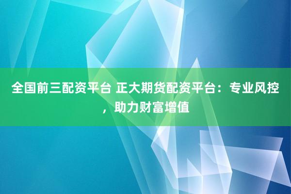 全国前三配资平台 正大期货配资平台：专业风控，助力财富增值