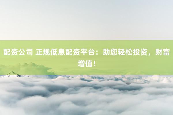 配资公司 正规低息配资平台：助您轻松投资，财富增值！