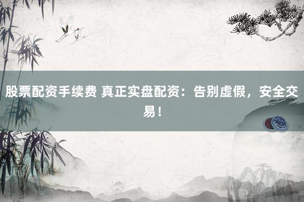 股票配资手续费 真正实盘配资：告别虚假，安全交易！