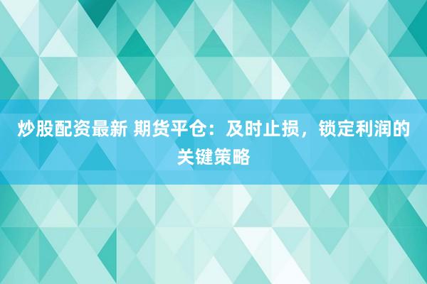 炒股配资最新 期货平仓：及时止损，锁定利润的关键策略