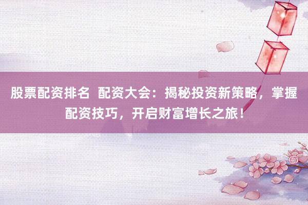 股票配资排名  配资大会：揭秘投资新策略，掌握配资技巧，开启财富增长之旅！