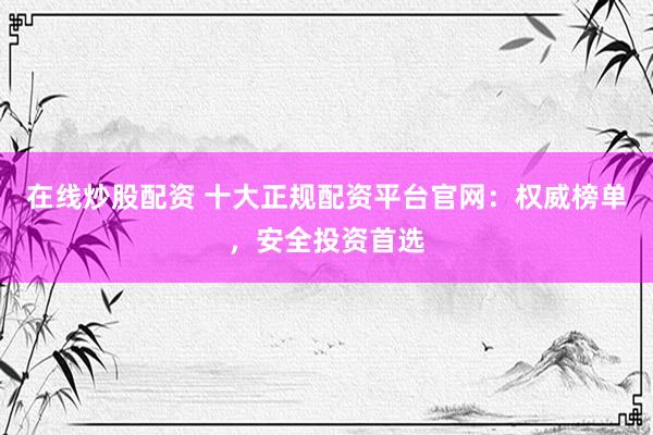 在线炒股配资 十大正规配资平台官网：权威榜单，安全投资首选