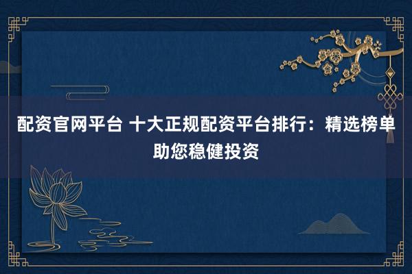 配资官网平台 十大正规配资平台排行：精选榜单助您稳健投资