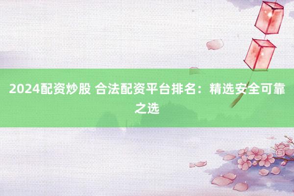 2024配资炒股 合法配资平台排名：精选安全可靠之选