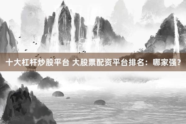 十大杠杆炒股平台 大股票配资平台排名:哪家强?