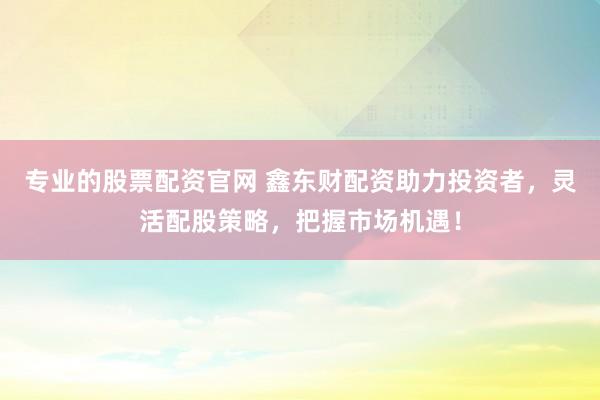 专业的股票配资官网 鑫东财配资助力投资者,灵活配股策略,把握市场机遇!
