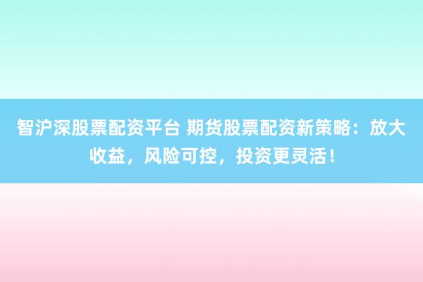 智沪深股票配资平台 期货股票配资新策略：放大收益，风险可控，投资更灵活！