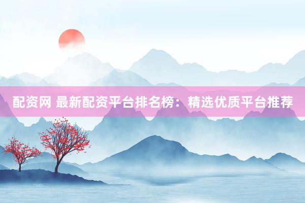 配资网 最新配资平台排名榜：精选优质平台推荐