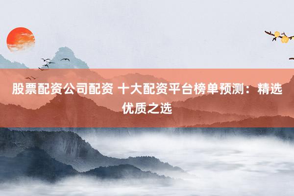股票配资公司配资 十大配资平台榜单预测：精选优质之选