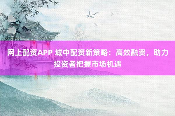 网上配资APP 城中配资新策略:高效融资,助力投资者把握市场机遇