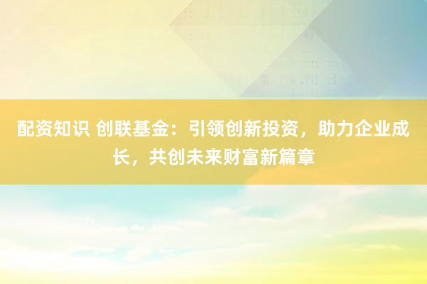 配资知识 创联基金:引领创新投资,助力企业成长,共创未来财富新篇章