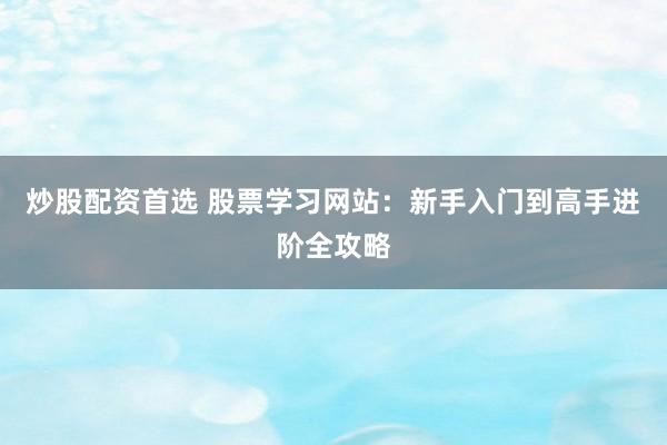炒股配资首选 股票学习网站:新手入门到高手进阶全攻略