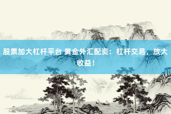 股票加大杠杆平台 黄金外汇配资：杠杆交易，放大收益！