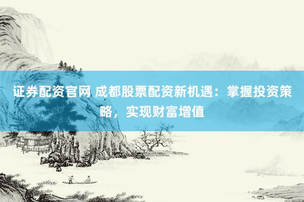 证券配资官网 成都股票配资新机遇：掌握投资策略，实现财富增值