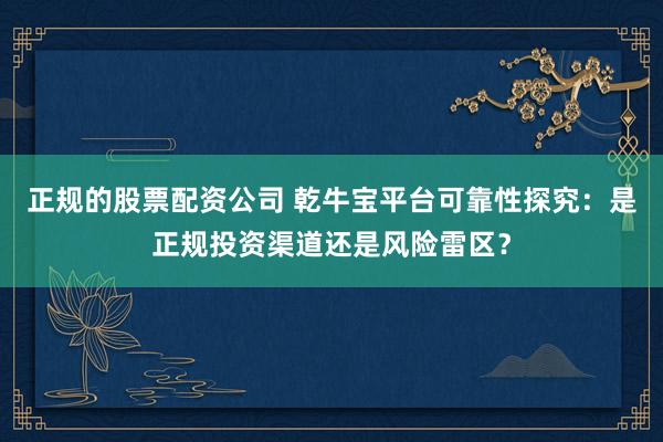正规的股票配资公司 乾牛宝平台可靠性探究：是正规投资渠道还是风险雷区？