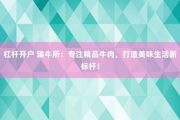 杠杆开户 臻牛所：专注精品牛肉，打造美味生活新标杆！