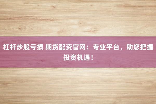 杠杆炒股亏损 期货配资官网：专业平台，助您把握投资机遇！