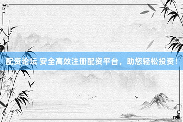 配资论坛 安全高效注册配资平台，助您轻松投资！