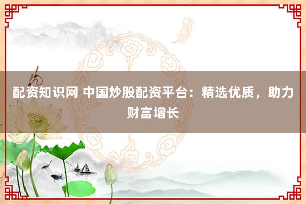 配资知识网 中国炒股配资平台:精选优质,助力财富增长