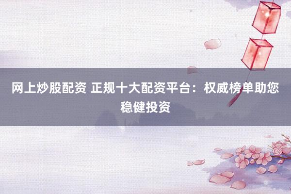 网上炒股配资 正规十大配资平台：权威榜单助您稳健投资