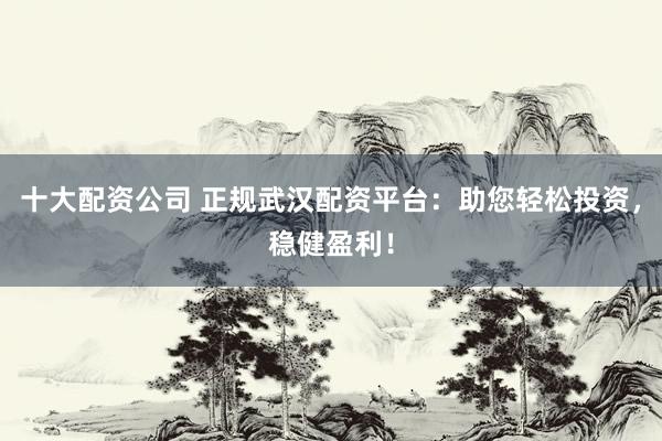 十大配资公司 正规武汉配资平台：助您轻松投资，稳健盈利！