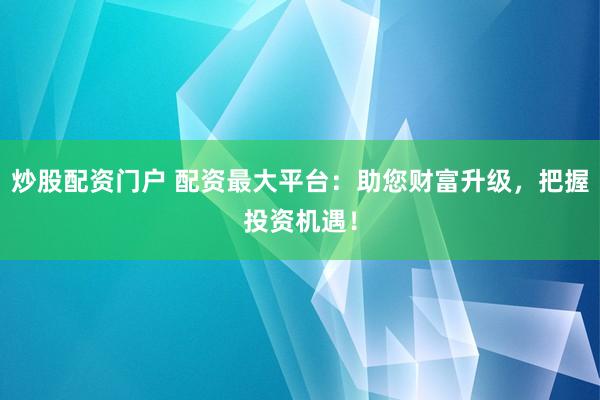 炒股配资门户 配资最大平台：助您财富升级，把握投资机遇！