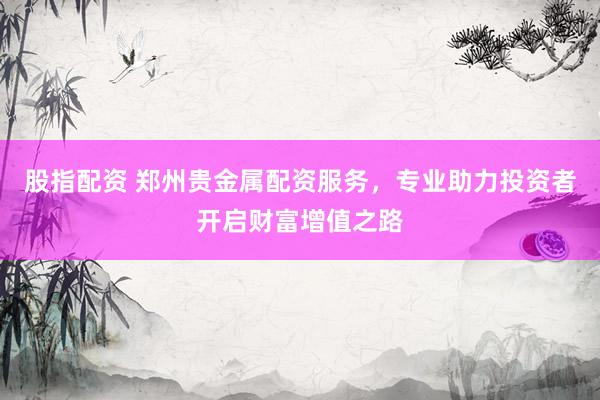 股指配资 郑州贵金属配资服务，专业助力投资者开启财富增值之路