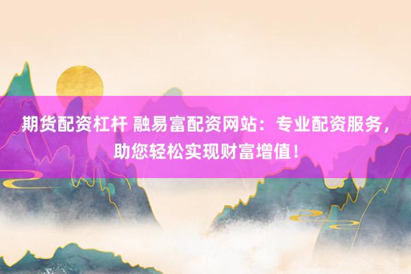 期货配资杠杆 融易富配资网站：专业配资服务，助您轻松实现财富增值！