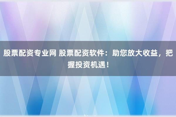 股票配资专业网 股票配资软件：助您放大收益，把握投资机遇！