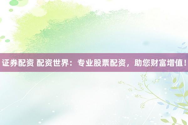 证券配资 配资世界：专业股票配资，助您财富增值！