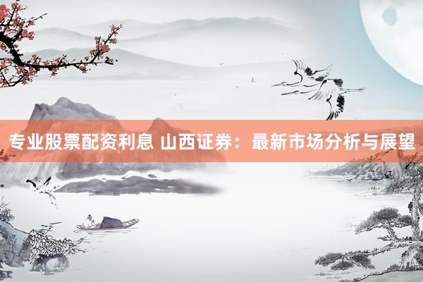 专业股票配资利息 山西证券：最新市场分析与展望