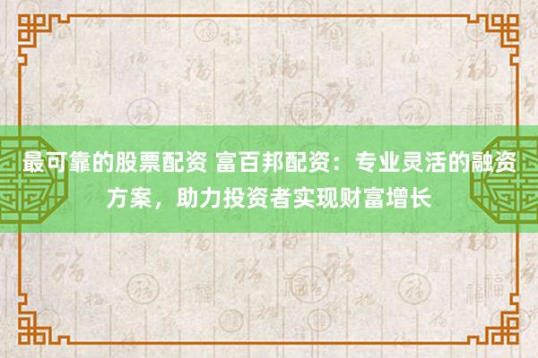最可靠的股票配资 富百邦配资：专业灵活的融资方案，助力投资者实现财富增长