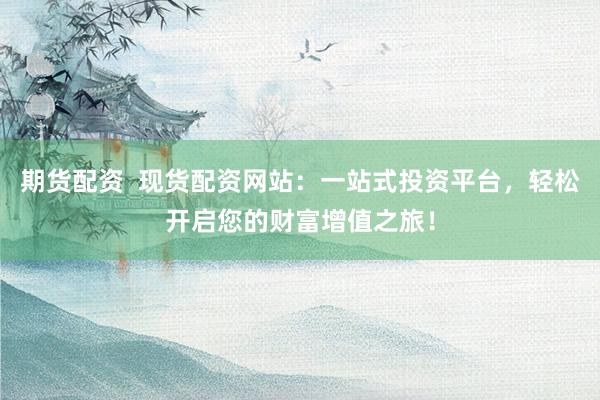 期货配资  现货配资网站：一站式投资平台，轻松开启您的财富增值之旅！