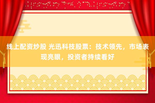 线上配资炒股 光迅科技股票：技术领先，市场表现亮眼，投资者持续看好