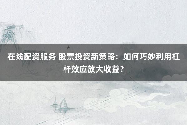 在线配资服务 股票投资新策略：如何巧妙利用杠杆效应放大收益？