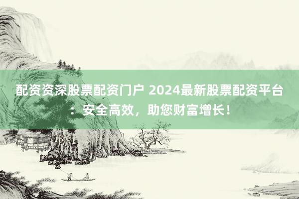 配资资深股票配资门户 2024最新股票配资平台：安全高效，助您财富增长！