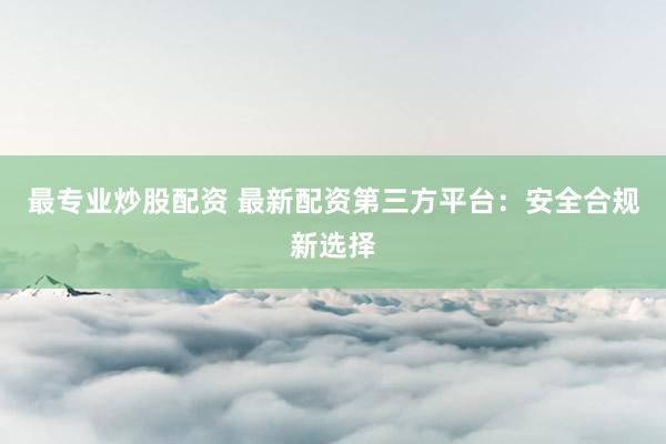 最专业炒股配资 最新配资第三方平台：安全合规新选择