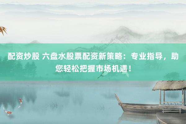 配资炒股 六盘水股票配资新策略：专业指导，助您轻松把握市场机遇！