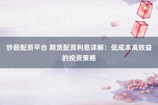 炒股配资平台 期货配资利息详解：低成本高效益的投资策略