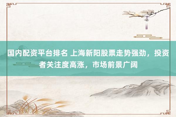 国内配资平台排名 上海新阳股票走势强劲，投资者关注度高涨，市场前景广阔