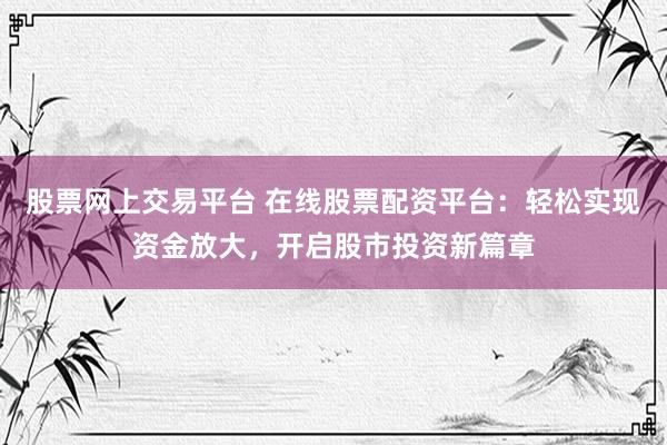 股票网上交易平台 在线股票配资平台：轻松实现资金放大，开启股市投资新篇章