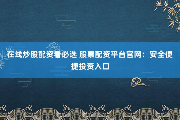 在线炒股配资看必选 股票配资平台官网：安全便捷投资入口