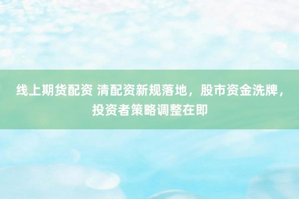 线上期货配资 清配资新规落地，股市资金洗牌，投资者策略调整在即