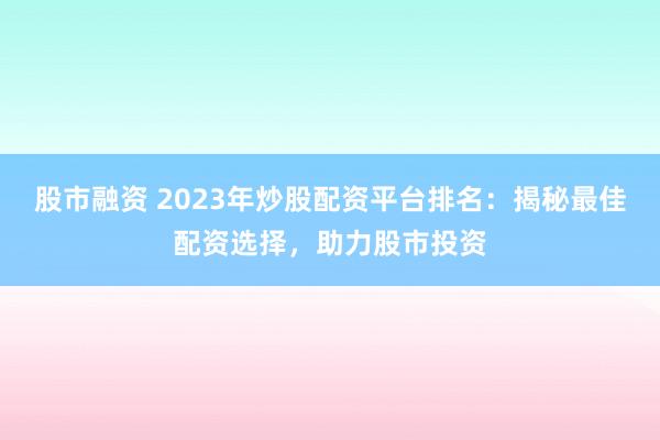 股市融资 2023年炒股配资平台排名：揭秘最佳配资选择，助力股市投资