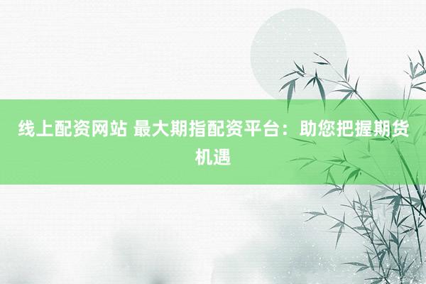 线上配资网站 最大期指配资平台：助您把握期货机遇