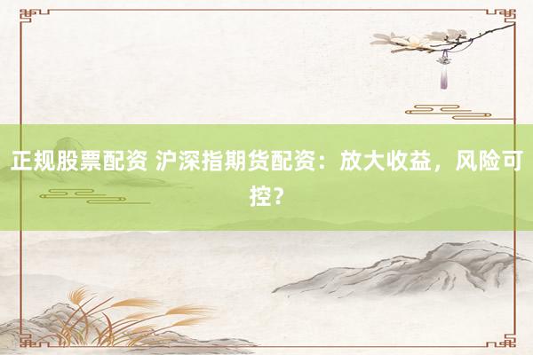 正规股票配资 沪深指期货配资：放大收益，风险可控？