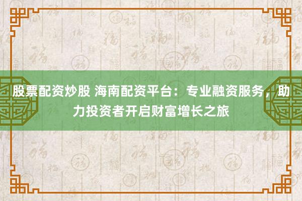 股票配资炒股 海南配资平台：专业融资服务，助力投资者开启财富增长之旅